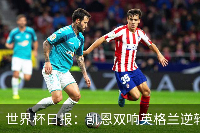 世界杯日报：凯恩双响英格兰逆转晋级 比利时内讧后加时绝杀