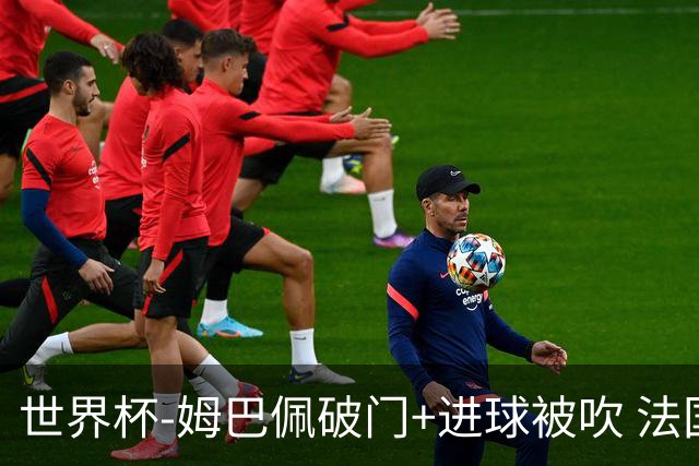 世界杯-姆巴佩破门+进球被吹 法国2中柱半场暂1-0瑞典